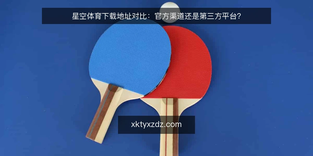星空体育下载地址对比：官方渠道还是第三方平台？ — 对比前先明确决策标准 配图